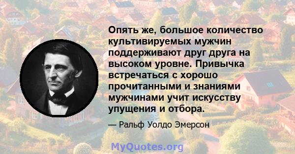 Опять же, большое количество культивируемых мужчин поддерживают друг друга на высоком уровне. Привычка встречаться с хорошо прочитанными и знаниями мужчинами учит искусству упущения и отбора.