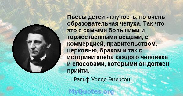 Пьесы детей - глупость, но очень образовательная чепуха. Так что это с самыми большими и торжественными вещами, с коммерцией, правительством, церковью, браком и так с историей хлеба каждого человека и способами,