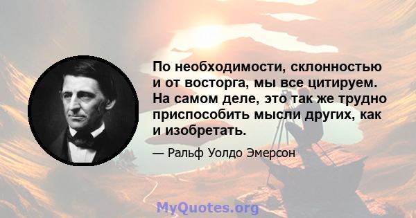 По необходимости, склонностью и от восторга, мы все цитируем. На самом деле, это так же трудно приспособить мысли других, как и изобретать.