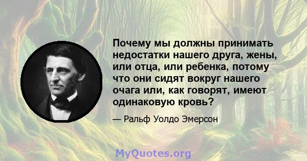 Почему мы должны принимать недостатки нашего друга, жены, или отца, или ребенка, потому что они сидят вокруг нашего очага или, как говорят, имеют одинаковую кровь?