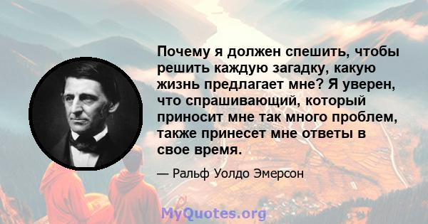 Почему я должен спешить, чтобы решить каждую загадку, какую жизнь предлагает мне? Я уверен, что спрашивающий, который приносит мне так много проблем, также принесет мне ответы в свое время.