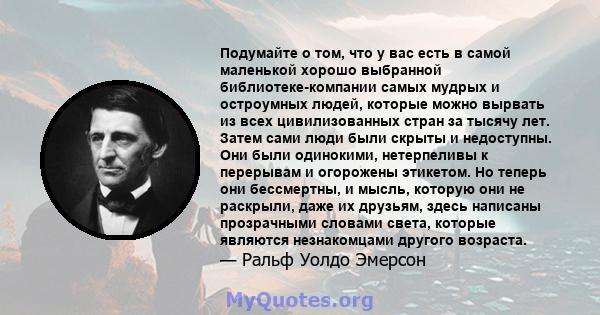 Подумайте о том, что у вас есть в самой маленькой хорошо выбранной библиотеке-компании самых мудрых и остроумных людей, которые можно вырвать из всех цивилизованных стран за тысячу лет. Затем сами люди были скрыты и