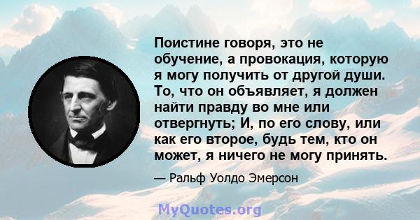 Поистине говоря, это не обучение, а провокация, которую я могу получить от другой души. То, что он объявляет, я должен найти правду во мне или отвергнуть; И, по его слову, или как его второе, будь тем, кто он может, я