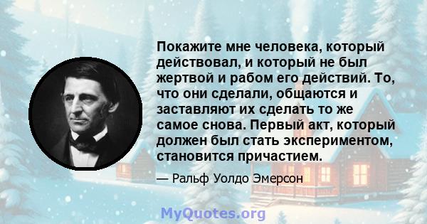 Покажите мне человека, который действовал, и который не был жертвой и рабом его действий. То, что они сделали, общаются и заставляют их сделать то же самое снова. Первый акт, который должен был стать экспериментом,