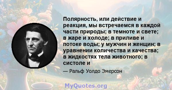 Полярность, или действие и реакция, мы встречаемся в каждой части природы; в темноте и свете; в жаре и холоде; в приливе и потоке воды; у мужчин и женщин; в уравнении количества и качества; в жидкостях тела животного; в 