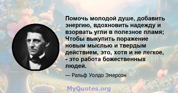 Помочь молодой душе, добавить энергию, вдохновить надежду и взорвать угли в полезное пламя; Чтобы выкупить поражение новым мыслью и твердым действием, это, хотя и не легкое, - это работа божественных людей.