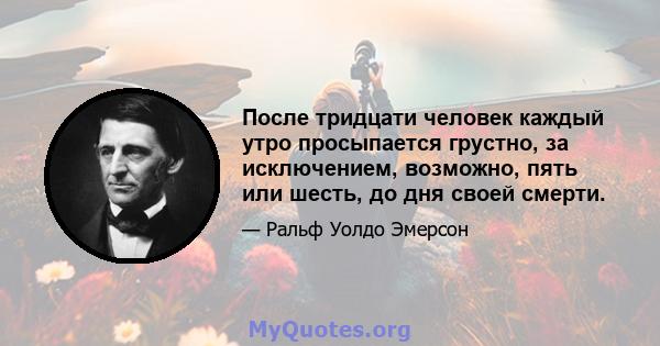 После тридцати человек каждый утро просыпается грустно, за исключением, возможно, пять или шесть, до дня своей смерти.