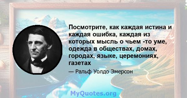 Посмотрите, как каждая истина и каждая ошибка, каждая из которых мысль о чьем -то уме, одежда в обществах, домах, городах, языке, церемониях, газетах