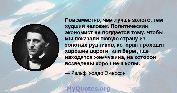 Повсеместно, чем лучше золото, тем худший человек. Политический экономист не поддается тому, чтобы мы показали любую страну из золотых рудников, которая проходит хорошие дороги, или берег, где находятся жемчужина, на