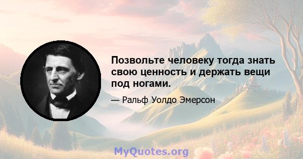 Позвольте человеку тогда знать свою ценность и держать вещи под ногами.