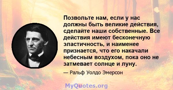 Позвольте нам, если у нас должны быть великие действия, сделайте наши собственные. Все действия имеют бесконечную эластичность, и наименее признается, что его накачали небесным воздухом, пока оно не затмевает солнце и