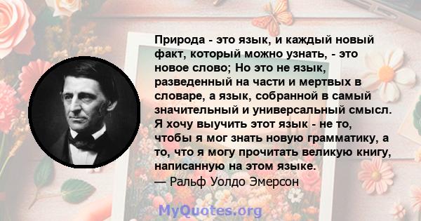 Природа - это язык, и каждый новый факт, который можно узнать, - это новое слово; Но это не язык, разведенный на части и мертвых в словаре, а язык, собранной в самый значительный и универсальный смысл. Я хочу выучить