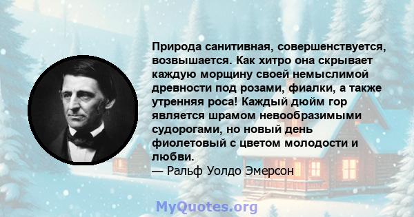 Природа санитивная, совершенствуется, возвышается. Как хитро она скрывает каждую морщину своей немыслимой древности под розами, фиалки, а также утренняя роса! Каждый дюйм гор является шрамом невообразимыми судорогами,