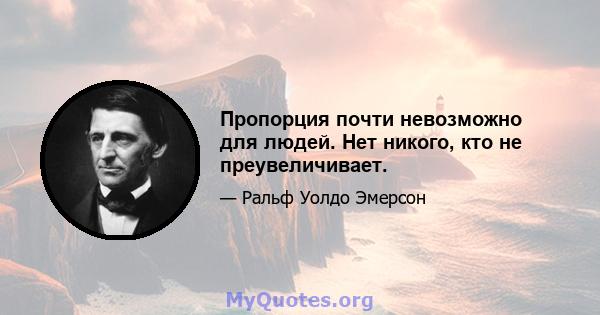 Пропорция почти невозможно для людей. Нет никого, кто не преувеличивает.