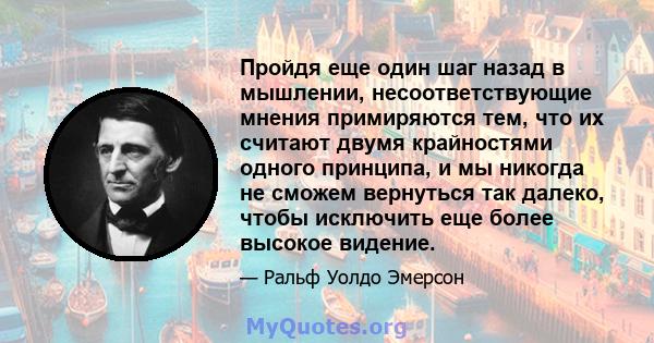 Пройдя еще один шаг назад в мышлении, несоответствующие мнения примиряются тем, что их считают двумя крайностями одного принципа, и мы никогда не сможем вернуться так далеко, чтобы исключить еще более высокое видение.