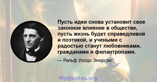 Пусть идеи снова установит свое законное влияние в обществе, пусть жизнь будет справедливой и поэтикой, и учеными с радостью станут любовниками, гражданами и филантропами.