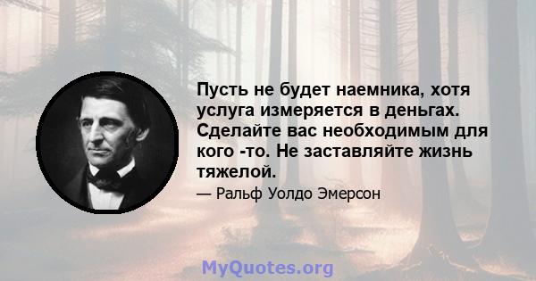 Пусть не будет наемника, хотя услуга измеряется в деньгах. Сделайте вас необходимым для кого -то. Не заставляйте жизнь тяжелой.