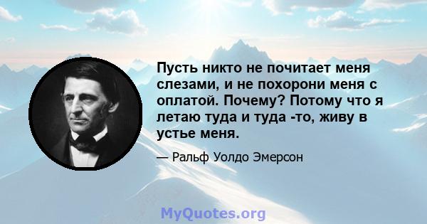 Пусть никто не почитает меня слезами, и не похорони меня с оплатой. Почему? Потому что я летаю туда и туда -то, живу в устье меня.