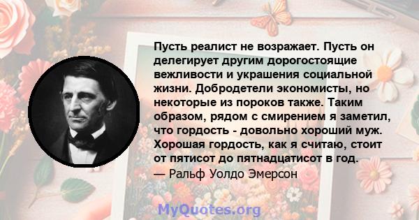 Пусть реалист не возражает. Пусть он делегирует другим дорогостоящие вежливости и украшения социальной жизни. Добродетели экономисты, но некоторые из пороков также. Таким образом, рядом с смирением я заметил, что