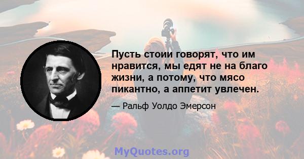 Пусть стоии говорят, что им нравится, мы едят не на благо жизни, а потому, что мясо пикантно, а аппетит увлечен.