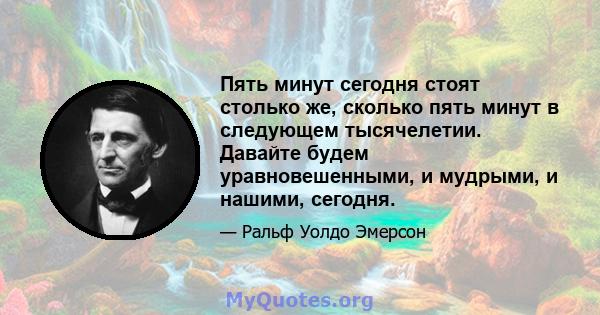 Пять минут сегодня стоят столько же, сколько пять минут в следующем тысячелетии. Давайте будем уравновешенными, и мудрыми, и нашими, сегодня.