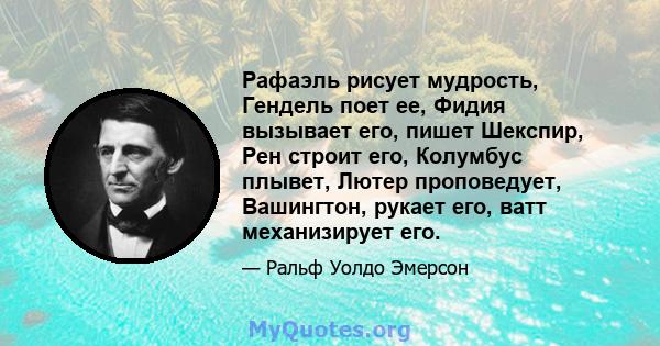 Рафаэль рисует мудрость, Гендель поет ее, Фидия вызывает его, пишет Шекспир, Рен строит его, Колумбус плывет, Лютер проповедует, Вашингтон, рукает его, ватт механизирует его.