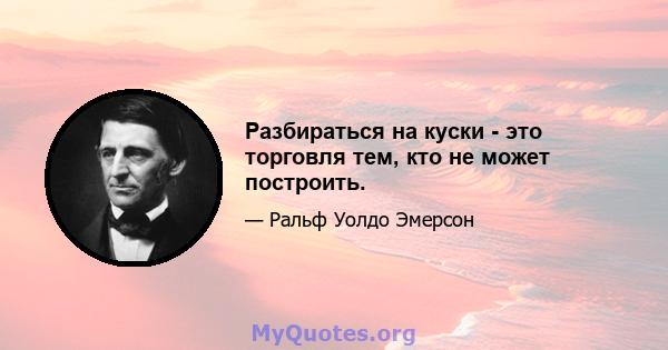 Разбираться на куски - это торговля тем, кто не может построить.