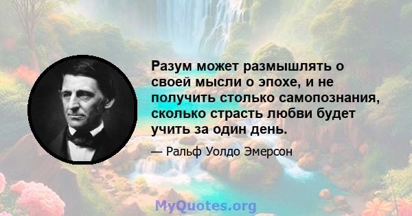 Разум может размышлять о своей мысли о эпохе, и не получить столько самопознания, сколько страсть любви будет учить за один день.