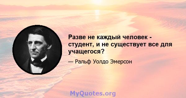 Разве не каждый человек - студент, и не существует все для учащегося?