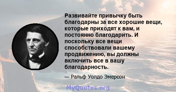 Развивайте привычку быть благодарны за все хорошие вещи, которые приходят к вам, и постоянно благодарить. И поскольку все вещи способствовали вашему продвижению, вы должны включить все в вашу благодарность.