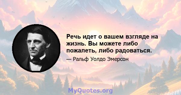 Речь идет о вашем взгляде на жизнь. Вы можете либо пожалеть, либо радоваться.