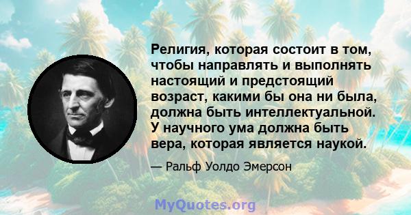 Религия, которая состоит в том, чтобы направлять и выполнять настоящий и предстоящий возраст, какими бы она ни была, должна быть интеллектуальной. У научного ума должна быть вера, которая является наукой.