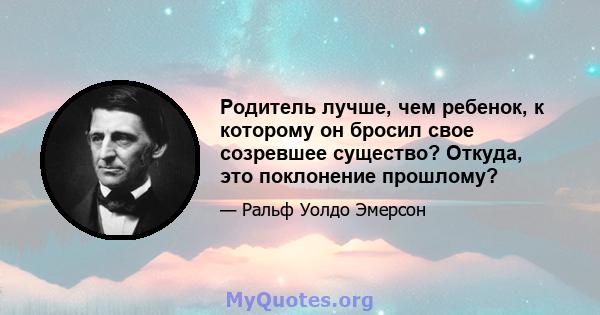 Родитель лучше, чем ребенок, к которому он бросил свое созревшее существо? Откуда, это поклонение прошлому?