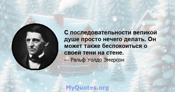 С последовательности великой душе просто нечего делать. Он может также беспокоиться о своей тени на стене.