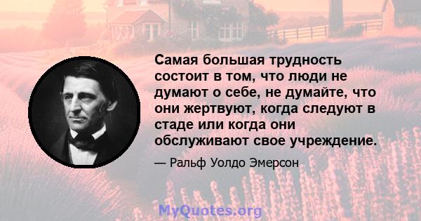 Самая большая трудность состоит в том, что люди не думают о себе, не думайте, что они жертвуют, когда следуют в стаде или когда они обслуживают свое учреждение.