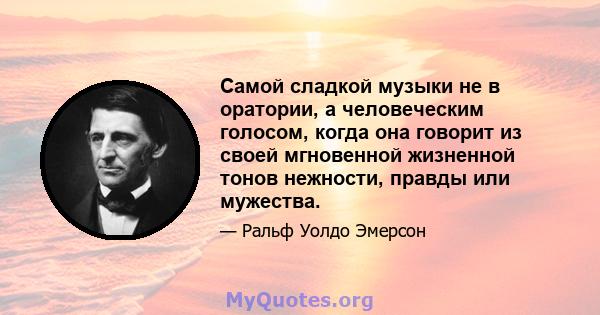 Самой сладкой музыки не в оратории, а человеческим голосом, когда она говорит из своей мгновенной жизненной тонов нежности, правды или мужества.