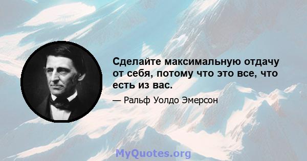 Сделайте максимальную отдачу от себя, потому что это все, что есть из вас.