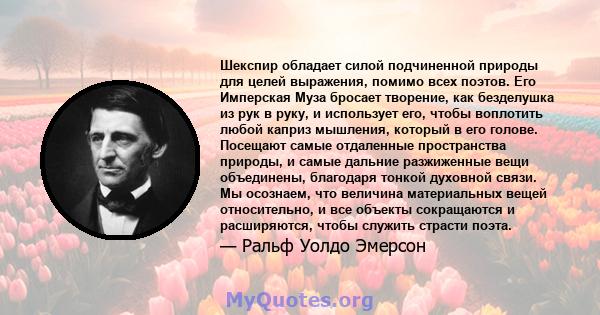 Шекспир обладает силой подчиненной природы для целей выражения, помимо всех поэтов. Его Имперская Муза бросает творение, как безделушка из рук в руку, и использует его, чтобы воплотить любой каприз мышления, который в