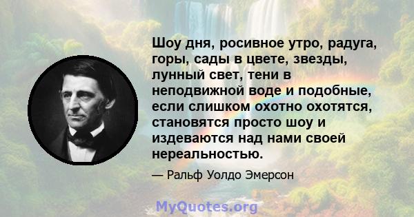 Шоу дня, росивное утро, радуга, горы, сады в цвете, звезды, лунный свет, тени в неподвижной воде и подобные, если слишком охотно охотятся, становятся просто шоу и издеваются над нами своей нереальностью.