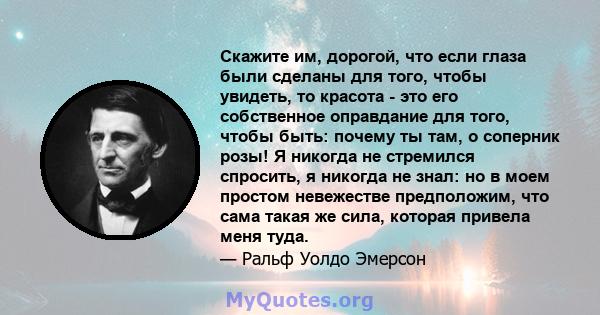 Скажите им, дорогой, что если глаза были сделаны для того, чтобы увидеть, то красота - это его собственное оправдание для того, чтобы быть: почему ты там, о соперник розы! Я никогда не стремился спросить, я никогда не