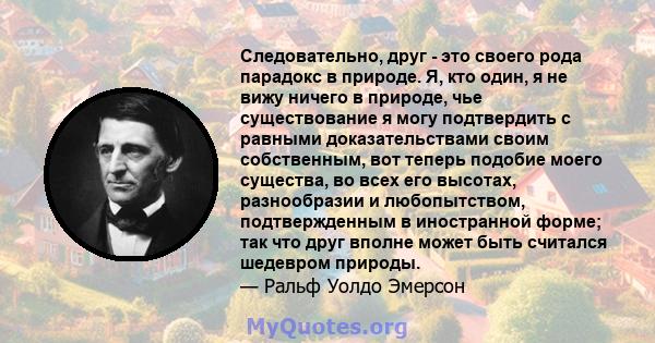 Следовательно, друг - это своего рода парадокс в природе. Я, кто один, я не вижу ничего в природе, чье существование я могу подтвердить с равными доказательствами своим собственным, вот теперь подобие моего существа, во 