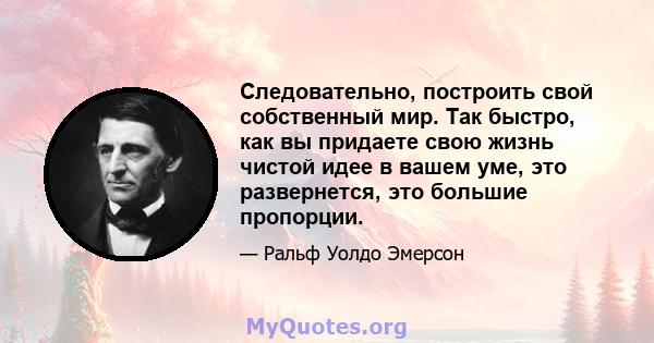 Следовательно, построить свой собственный мир. Так быстро, как вы придаете свою жизнь чистой идее в вашем уме, это развернется, это большие пропорции.