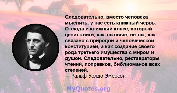 Следовательно, вместо человека мыслить, у нас есть книжный червь. Отсюда и книжный класс, который ценит книги, как таковые; не так, как связано с природой и человеческой конституцией, а как создание своего рода третьего 