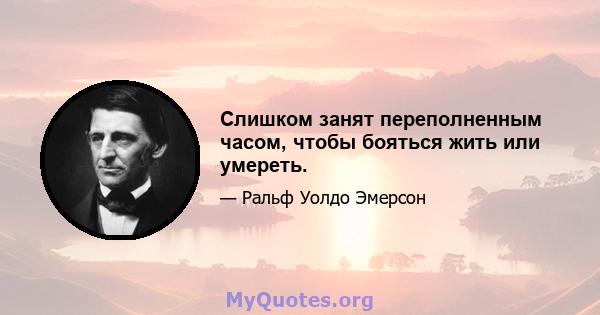 Слишком занят переполненным часом, чтобы бояться жить или умереть.