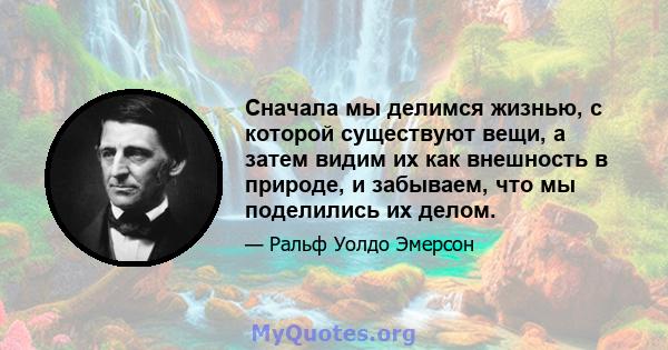 Сначала мы делимся жизнью, с которой существуют вещи, а затем видим их как внешность в природе, и забываем, что мы поделились их делом.