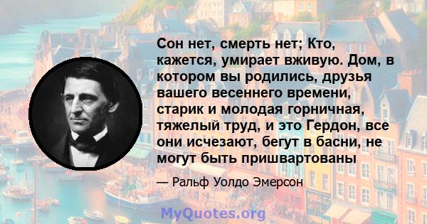 Сон нет, смерть нет; Кто, кажется, умирает вживую. Дом, в котором вы родились, друзья вашего весеннего времени, старик и молодая горничная, тяжелый труд, и это Гердон, все они исчезают, бегут в басни, не могут быть