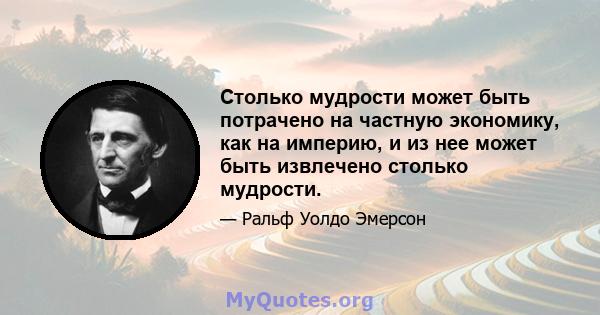 Столько мудрости может быть потрачено на частную экономику, как на империю, и из нее может быть извлечено столько мудрости.