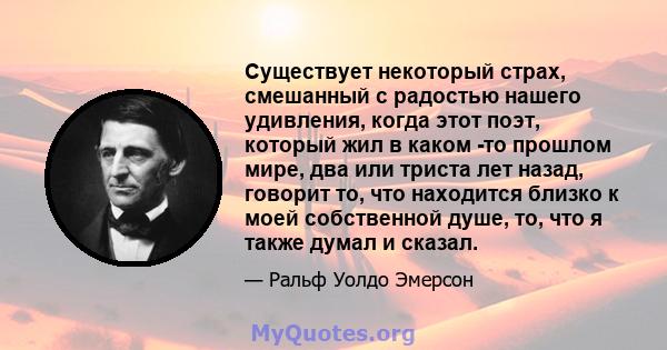 Существует некоторый страх, смешанный с радостью нашего удивления, когда этот поэт, который жил в каком -то прошлом мире, два или триста лет назад, говорит то, что находится близко к моей собственной душе, то, что я