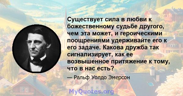 Существует сила в любви к божественному судьбе другого, чем эта может, и героическими поощрениями удерживайте его к его задаче. Какова дружба так сигнализирует, как ее возвышенное притяжение к тому, что в нас есть?