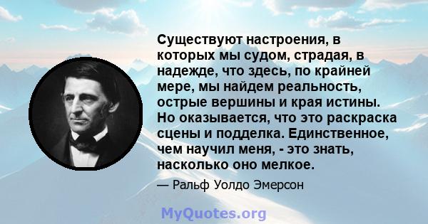 Существуют настроения, в которых мы судом, страдая, в надежде, что здесь, по крайней мере, мы найдем реальность, острые вершины и края истины. Но оказывается, что это раскраска сцены и подделка. Единственное, чем научил 